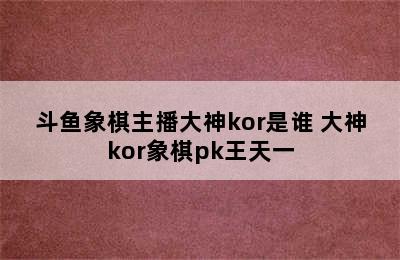 斗鱼象棋主播大神kor是谁 大神kor象棋pk王天一